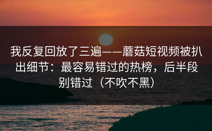 我反复回放了三遍——蘑菇短视频被扒出细节:最容易错过的热榜,后半段别错过(不吹不黑) 我反复回放了三遍——蘑菇短视频被扒出细节:最容易错过的热榜,后半段别错过(不吹不黑)