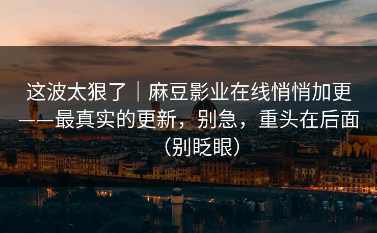 这波太狠了|麻豆影业在线悄悄加更——最真实的更新,别急,重头在后面(别眨眼) 这波太狠了|麻豆影业在线悄悄加更——最真实的更新,别急,重头在后面(别眨眼)