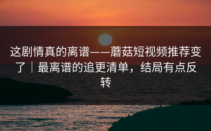 这剧情真的离谱——蘑菇短视频推荐变了｜最离谱的追更清单，结局有点反转