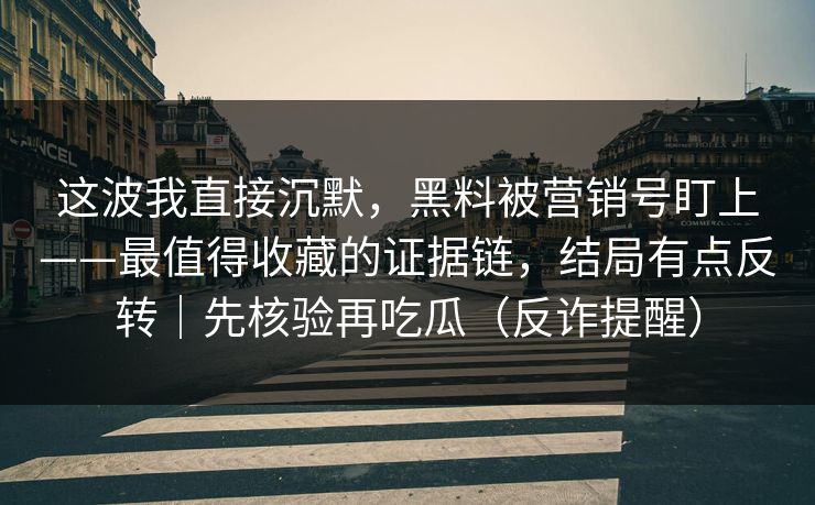 这波我直接沉默,黑料被营销号盯上——最值得收藏的证据链,结局有点反转|先核验再吃瓜(反诈提醒) 这波我直接沉默,黑料被营销号盯上——最值得收藏的证据链,结局有点反转|先核验再吃瓜(反诈提醒)