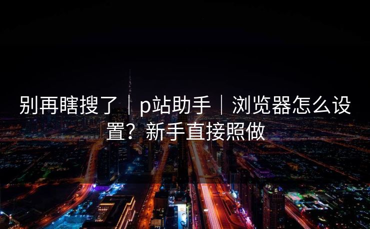 别再瞎搜了|p站助手|浏览器怎么设置?新手直接照做 别再瞎搜了|p站助手|浏览器怎么设置?新手直接照做