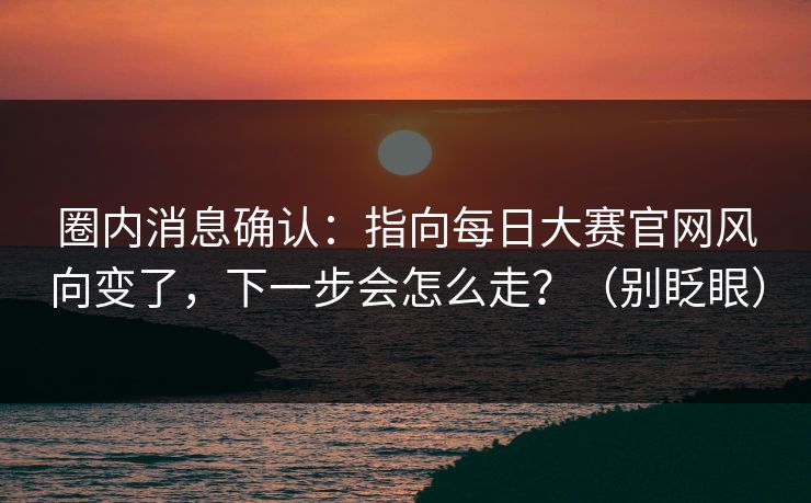 圈内消息确认:指向每日大赛官网风向变了,下一步会怎么走?(别眨眼) 圈内消息确认:指向每日大赛官网风向变了,下一步会怎么走?(别眨眼)