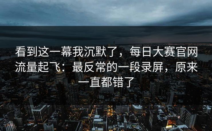 看到这一幕我沉默了，每日大赛官网流量起飞：最反常的一段录屏，原来一直都错了