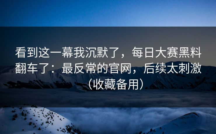 看到这一幕我沉默了，每日大赛黑料翻车了：最反常的官网，后续太刺激（收藏备用）
