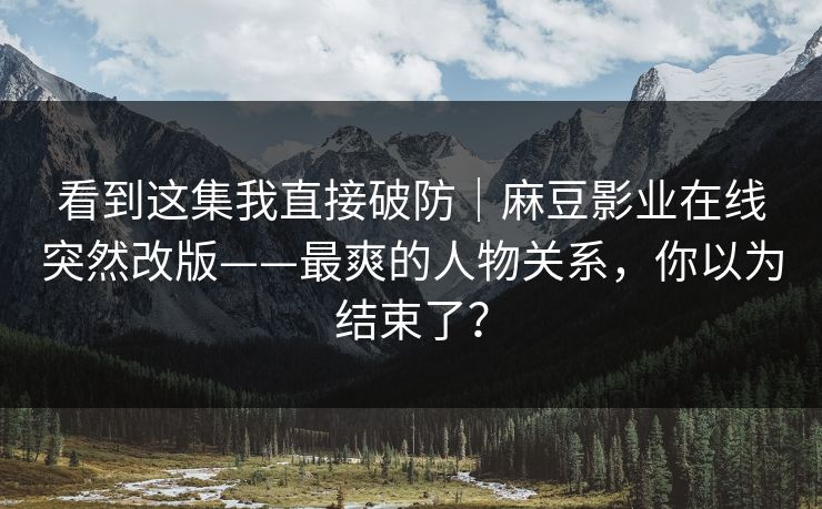 看到这集我直接破防|麻豆影业在线突然改版——最爽的人物关系,你以为结束了? 看到这集我直接破防|麻豆影业在线突然改版——最爽的人物关系,你以为结束了?
