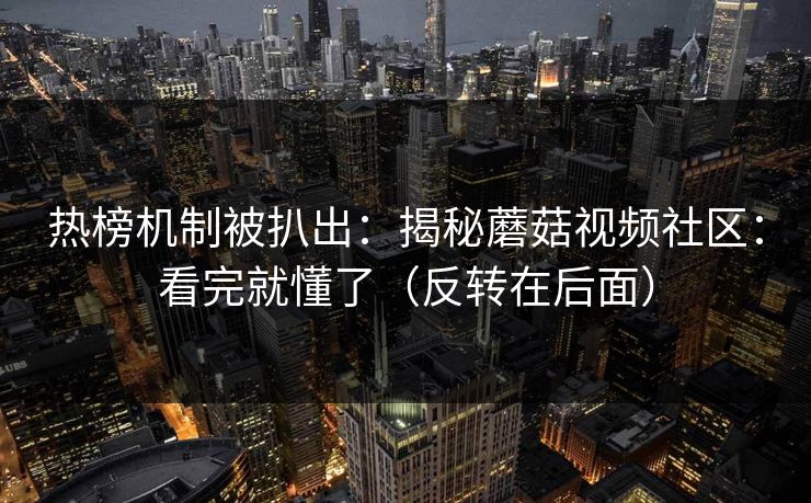 热榜机制被扒出:揭秘蘑菇视频社区:看完就懂了(反转在后面) 热榜机制被扒出:揭秘蘑菇视频社区:看完就懂了(反转在后面)