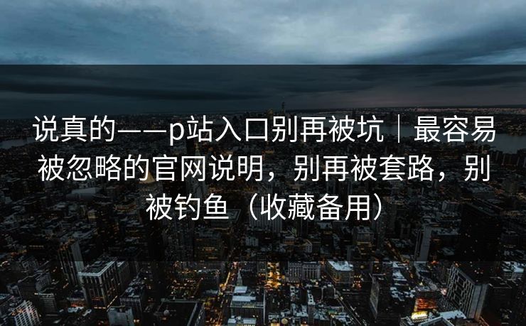 说真的——p站入口别再被坑｜最容易被忽略的官网说明，别再被套路，别被钓鱼（收藏备用）