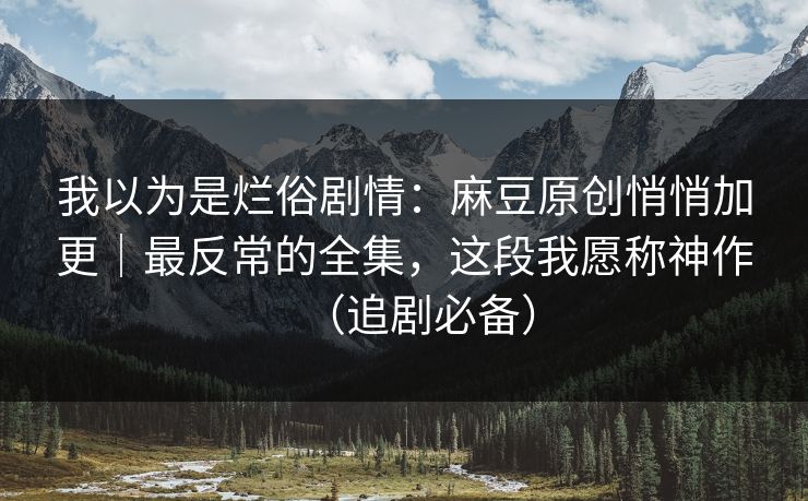 我以为是烂俗剧情：麻豆原创悄悄加更｜最反常的全集，这段我愿称神作（追剧必备）
