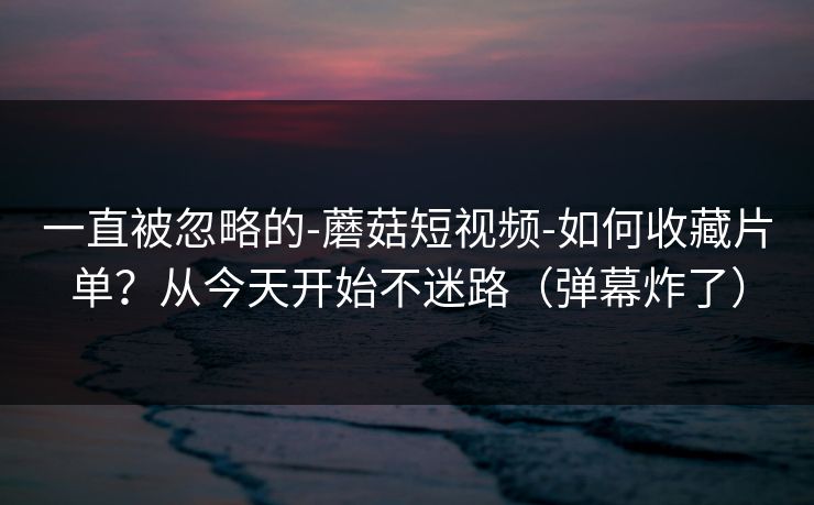 一直被忽略的-蘑菇短视频-如何收藏片单?从今天开始不迷路(弹幕炸了) 一直被忽略的-蘑菇短视频-如何收藏片单?从今天开始不迷路(弹幕炸了)