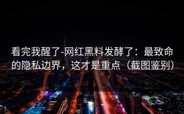 看完我醒了-网红黑料发酵了:最致命的隐私边界,这才是重点(截图鉴别) 看完我醒了-网红黑料发酵了:最致命的隐私边界,这才是重点(截图鉴别)