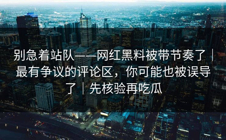 别急着站队——网红黑料被带节奏了|最有争议的评论区,你可能也被误导了|先核验再吃瓜 别急着站队——网红黑料被带节奏了|最有争议的评论区,你可能也被误导了|先核验再吃瓜